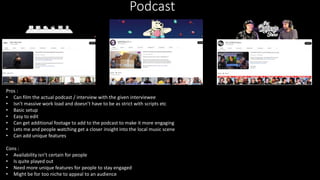 Podcast
Pros :
• Can film the actual podcast / interview with the given interviewee
• Isn't massive work load and doesn’t have to be as strict with scripts etc
• Basic setup
• Easy to edit
• Can get additional footage to add to the podcast to make it more engaging
• Lets me and people watching get a closer insight into the local music scene
• Can add unique features
Cons :
• Availability isn’t certain for people
• Is quite played out
• Need more unique features for people to stay engaged
• Might be for too niche to appeal to an audience
 