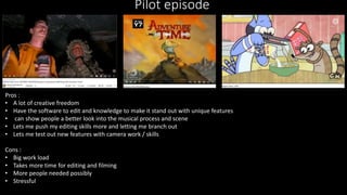 Pilot episode
Pros :
• A lot of creative freedom
• Have the software to edit and knowledge to make it stand out with unique features
• can show people a better look into the musical process and scene
• Lets me push my editing skills more and letting me branch out
• Lets me test out new features with camera work / skills
Cons :
• Big work load
• Takes more time for editing and filming
• More people needed possibly
• Stressful
 