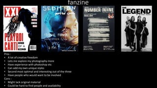fanzine
Pros :
• A lot of creative freedom
• Lets me explore my photography more
• Have experience with photoshop etc
• Can add my own unique styles
• Second most optimal and interesting out of the three
• Have people who would want to be involved
Cons :
• Might lack original material
• Could be hard to find people and availability
 