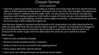 Chosen format
music podcast
• I feel that a podcast would best suit my ideas as it allows me to fully show off music and the diversity
within it whilst exploring multiple genres, what goes into it, the artist, their thoughts, life experiences
and what inspires / motivates them to make music. I've also chosen this format as I already have
experience with making a podcast as I did it with a couple of friends last year and understand the
needs for it such as good lighting, multiple camera angles (if possible) , to be prepared with questions
but to not make it feel scripted but organic etc.
I also feel even though it is predominantly focused on the conversation I can add unique touches to
make my ideas differ from the rest and not make it a generic “podcast” by including some footage of
the artist performing and just living their day to day life to make it feel more down to earth and
inclusive for the viewer to get a bit more detail about the artist not just in words but actions.
What I need :
• Need to know availability of people
• Research already available products / podcasts
• Study on how to set up a successful and engaging podcast
• Find a unique style that I want to achieve
• Learn some new editing techniques by watching tutorial videos
 
