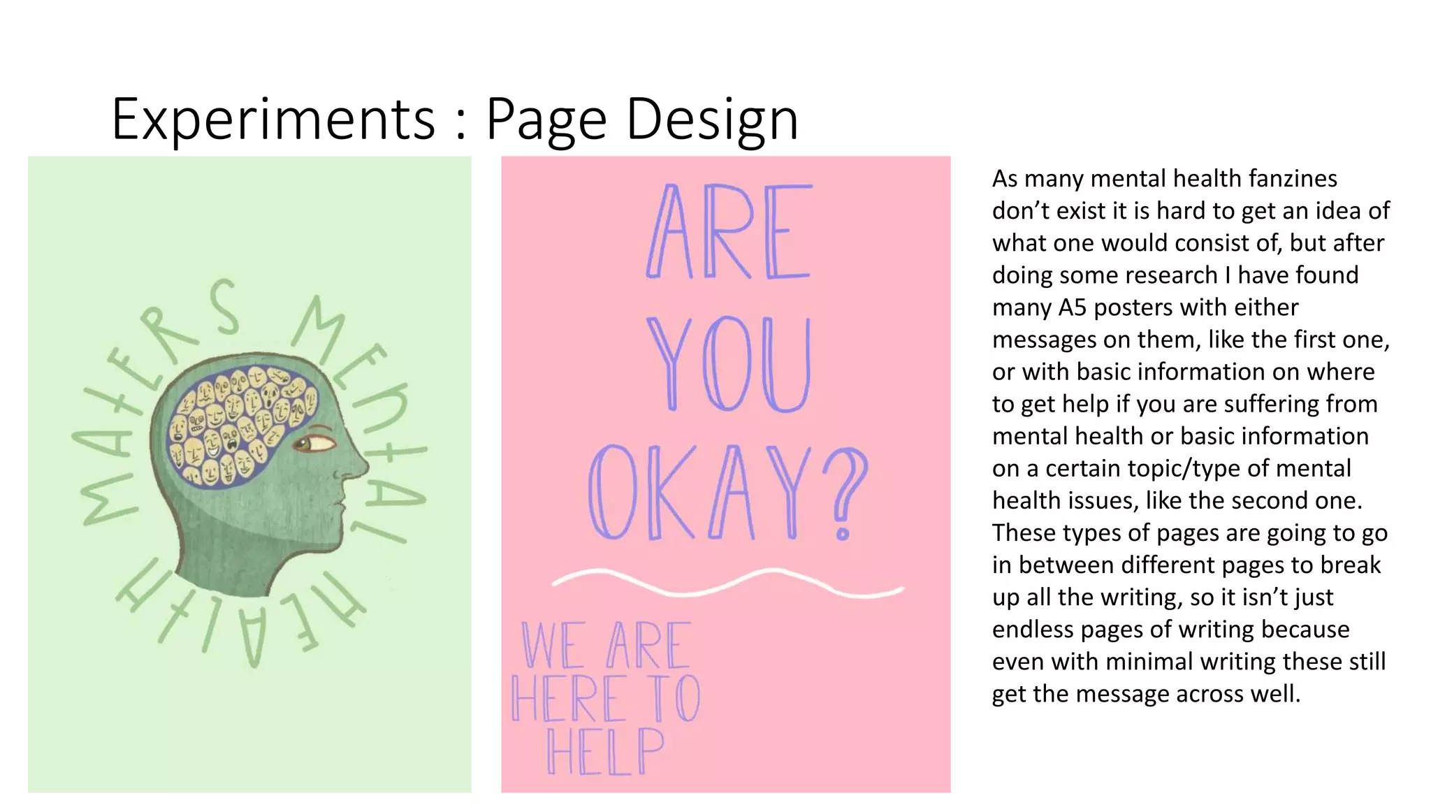 Experiments : Page Design
As many mental health fanzines
don’t exist it is hard to get an idea of
what one would consist of, but after
doing some research I have found
many A5 posters with either
messages on them, like the first one,
or with basic information on where
to get help if you are suffering from
mental health or basic information
on a certain topic/type of mental
health issues, like the second one.
These types of pages are going to go
in between different pages to break
up all the writing, so it isn’t just
endless pages of writing because
even with minimal writing these still
get the message across well.
 