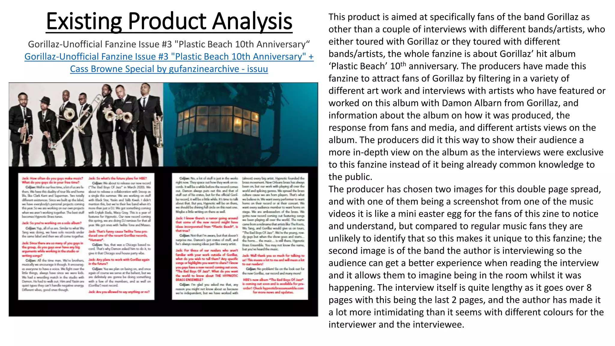 Existing Product Analysis
Gorillaz-Unofficial Fanzine Issue #3 "Plastic Beach 10th Anniversary“
Gorillaz-Unofficial Fanzine Issue #3 "Plastic Beach 10th Anniversary" +
Cass Browne Special by gufanzinearchive - issuu
This product is aimed at specifically fans of the band Gorillaz as
other than a couple of interviews with different bands/artists, who
either toured with Gorillaz or they toured with different
bands/artists, the whole fanzine is about Gorillaz’ hit album
‘Plastic Beach’ 10th anniversary. The producers have made this
fanzine to attract fans of Gorillaz by filtering in a variety of
different art work and interviews with artists who have featured or
worked on this album with Damon Albarn from Gorillaz, and
information about the album on how it was produced, the
response from fans and media, and different artists views on the
album. The producers did it this way to show their audience a
more in-depth view on the album as the interviews were exclusive
to this fanzine instead of it being already common knowledge to
the public.
The producer has chosen two images for this double page spread,
and with one of them being a screenshot from one of the music
videos it is like a mini easter egg for the fans of this zine to notice
and understand, but compared to regular music fans they are
unlikely to identify that so this makes it unique to this fanzine; the
second image is of the band the author is interviewing so the
audience can get a better experience when reading the interview
and it allows them to imagine being in the room whilst it was
happening. The interview itself is quite lengthy as it goes over 8
pages with this being the last 2 pages, and the author has made it
a lot more intimidating than it seems with different colours for the
interviewer and the interviewee.
 
