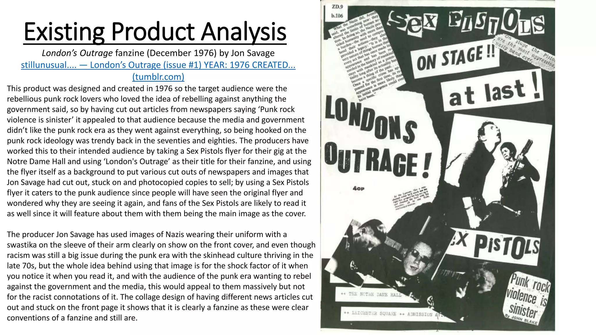 Existing Product Analysis
London’s Outrage fanzine (December 1976) by Jon Savage
stillunusual.... — London’s Outrage (issue #1) YEAR: 1976 CREATED...
(tumblr.com)
This product was designed and created in 1976 so the target audience were the
rebellious punk rock lovers who loved the idea of rebelling against anything the
government said, so by having cut out articles from newspapers saying ‘Punk rock
violence is sinister’ it appealed to that audience because the media and government
didn’t like the punk rock era as they went against everything, so being hooked on the
punk rock ideology was trendy back in the seventies and eighties. The producers have
worked this to their intended audience by taking a Sex Pistols flyer for their gig at the
Notre Dame Hall and using ‘London's Outrage’ as their title for their fanzine, and using
the flyer itself as a background to put various cut outs of newspapers and images that
Jon Savage had cut out, stuck on and photocopied copies to sell; by using a Sex Pistols
flyer it caters to the punk audience since people will have seen the original flyer and
wondered why they are seeing it again, and fans of the Sex Pistols are likely to read it
as well since it will feature about them with them being the main image as the cover.
The producer Jon Savage has used images of Nazis wearing their uniform with a
swastika on the sleeve of their arm clearly on show on the front cover, and even though
racism was still a big issue during the punk era with the skinhead culture thriving in the
late 70s, but the whole idea behind using that image is for the shock factor of it when
you notice it when you read it, and with the audience of the punk era wanting to rebel
against the government and the media, this would appeal to them massively but not
for the racist connotations of it. The collage design of having different news articles cut
out and stuck on the front page it shows that it is clearly a fanzine as these were clear
conventions of a fanzine and still are.
 