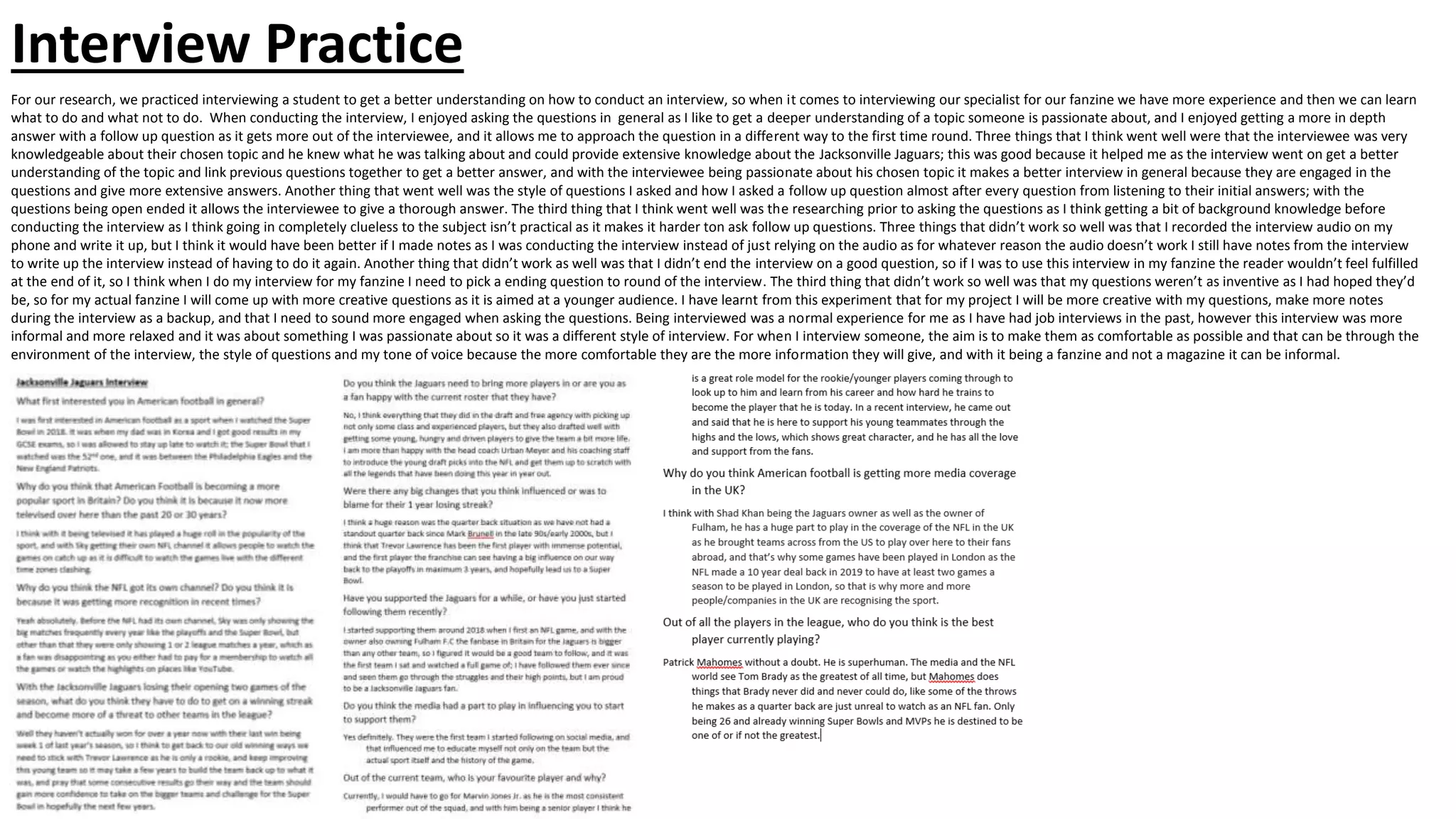 Interview Practice
For our research, we practiced interviewing a student to get a better understanding on how to conduct an interview, so when it comes to interviewing our specialist for our fanzine we have more experience and then we can learn
what to do and what not to do. When conducting the interview, I enjoyed asking the questions in general as I like to get a deeper understanding of a topic someone is passionate about, and I enjoyed getting a more in depth
answer with a follow up question as it gets more out of the interviewee, and it allows me to approach the question in a different way to the first time round. Three things that I think went well were that the interviewee was very
knowledgeable about their chosen topic and he knew what he was talking about and could provide extensive knowledge about the Jacksonville Jaguars; this was good because it helped me as the interview went on get a better
understanding of the topic and link previous questions together to get a better answer, and with the interviewee being passionate about his chosen topic it makes a better interview in general because they are engaged in the
questions and give more extensive answers. Another thing that went well was the style of questions I asked and how I asked a follow up question almost after every question from listening to their initial answers; with the
questions being open ended it allows the interviewee to give a thorough answer. The third thing that I think went well was the researching prior to asking the questions as I think getting a bit of background knowledge before
conducting the interview as I think going in completely clueless to the subject isn’t practical as it makes it harder ton ask follow up questions. Three things that didn’t work so well was that I recorded the interview audio on my
phone and write it up, but I think it would have been better if I made notes as I was conducting the interview instead of just relying on the audio as for whatever reason the audio doesn’t work I still have notes from the interview
to write up the interview instead of having to do it again. Another thing that didn’t work as well was that I didn’t end the interview on a good question, so if I was to use this interview in my fanzine the reader wouldn’t feel fulfilled
at the end of it, so I think when I do my interview for my fanzine I need to pick a ending question to round of the interview. The third thing that didn’t work so well was that my questions weren’t as inventive as I had hoped they’d
be, so for my actual fanzine I will come up with more creative questions as it is aimed at a younger audience. I have learnt from this experiment that for my project I will be more creative with my questions, make more notes
during the interview as a backup, and that I need to sound more engaged when asking the questions. Being interviewed was a normal experience for me as I have had job interviews in the past, however this interview was more
informal and more relaxed and it was about something I was passionate about so it was a different style of interview. For when I interview someone, the aim is to make them as comfortable as possible and that can be through the
environment of the interview, the style of questions and my tone of voice because the more comfortable they are the more information they will give, and with it being a fanzine and not a magazine it can be informal.
 