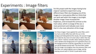 Experiments : Image filters
For this project with the images having to be
original I wanted to experiment using
different basic filters by changing one of the
images to a more grainy effect as I think that
can work well when the images is too bright.
Another image I have increased the
brightness, and increased the contrast so the
main colour, which is orange of the cat, is
more prominent and indicates even more
that it is the main attraction of the image
For these images I have applied the same filter, and it
has had a similar effect but with the sun in the
background hiding behind the clouds, the second image
has made the sky more of a teal colour rather than sky
blue, which I need to consider when taking my photos,
and it darkens the foreground so if I wanted to focus on
the background this could be a good filter to use and it
can still be played around with. The final filter makes
the full image a lot brighter than the previous filter, and
this filter can really brighten up an image, and by
playing around with it I think it could work nicely
Original Dramatic Warm Vivid Warm
 