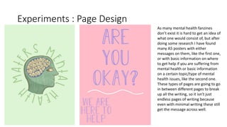 Experiments : Page Design
As many mental health fanzines
don’t exist it is hard to get an idea of
what one would consist of, but after
doing some research I have found
many A5 posters with either
messages on them, like the first one,
or with basic information on where
to get help if you are suffering from
mental health or basic information
on a certain topic/type of mental
health issues, like the second one.
These types of pages are going to go
in between different pages to break
up all the writing, so it isn’t just
endless pages of writing because
even with minimal writing these still
get the message across well.
 