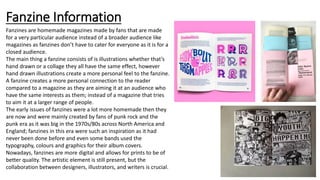 Fanzine Information
Fanzines are homemade magazines made by fans that are made
for a very particular audience instead of a broader audience like
magazines as fanzines don’t have to cater for everyone as it is for a
closed audience.
The main thing a fanzine consists of is illustrations whether that’s
hand drawn or a collage they all have the same effect, however
hand drawn illustrations create a more personal feel to the fanzine.
A fanzine creates a more personal connection to the reader
compared to a magazine as they are aiming it at an audience who
have the same interests as them; instead of a magazine that tries
to aim it at a larger range of people.
The early issues of fanzines were a lot more homemade then they
are now and were mainly created by fans of punk rock and the
punk era as it was big in the 1970s/80s across North America and
England; fanzines in this era were such an inspiration as it had
never been done before and even some bands used the
typography, colours and graphics for their album covers.
Nowadays, fanzines are more digital and allows for prints to be of
better quality. The artistic element is still present, but the
collaboration between designers, illustrators, and writers is crucial.
 