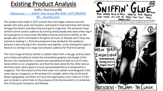 Existing Product Analysis
This product was made in 1977 so back then the target audience was the
people who were punk rock fanatics, and loved to read interviews with bands,
live gig information and about the punk genre in general. The producers have
aimed it at this certain audience by naming artists/bands who were either big in
the punk genre or local artists like Wayne County and Cherry Vanilla, so the
people who aren’t interested in this genre of music or lifestyle won’t have any
interest in reading it. I think the producers have worked to this audience
because it was very big in the seventies and eighties, so by creating this type of
fanzine it is aiming it at a large and relevant audience for that time period.
The main image of Cherry Vanilla is a photo taken from a live gig, and has been
put in black and white to match the minimalistic graphics and design of this
fanzine; the masthead has a relaxed and unprofessional look to it as if it was
hand written or on a typewriter, and that has been done for the other text on
the front cover, which gives it a more personalised feel to it compared to a
magazine. The information on the front cover isn’t written and designed in the
same way as a magazine as the writing isn’t straight, which links to the hand
drawn typography, and there isn’t any real organisation and it looks as if a fan
was to create it, which links to the purpose of the fanzine which is to entertain
fans of the punk rock genre and lifestyle.
Sniffin’ Glue (issue #8)
stillunusual.... — Sniffin’ Glue (issue #8) YEAR: 1977 CREATED
BY:... (tumblr.com)
 