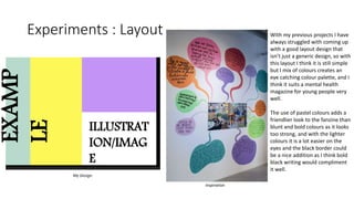 Experiments : Layout With my previous projects I have
always struggled with coming up
with a good layout design that
isn’t just a generic design, so with
this layout I think it is still simple
but I mix of colours creates an
eye catching colour palette, and I
think it suits a mental health
magazine for young people very
well.
The use of pastel colours adds a
friendlier look to the fanzine than
blunt and bold colours as it looks
too strong, and with the lighter
colours it is a lot easier on the
eyes and the black border could
be a nice addition as I think bold
black writing would compliment
it well.
My Design
Inspiration
EXAMP
LE
ILLUSTRAT
ION/IMAG
E
 