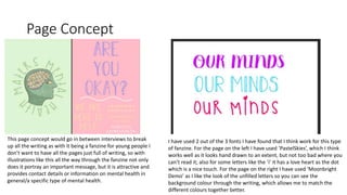 Page Concept
This page concept would go in between interviews to break
up all the writing as with it being a fanzine for young people I
don’t want to have all the pages just full of writing, so with
illustrations like this all the way through the fanzine not only
does it portray an important message, but it is attractive and
provides contact details or information on mental health in
general/a specific type of mental health.
I have used 2 out of the 3 fonts I have found that I think work for this type
of fanzine. For the page on the left I have used ‘PastelSkies’, which I think
works well as it looks hand drawn to an extent, but not too bad where you
can’t read it; also for some letters like the ‘i’ it has a love heart as the dot
which is a nice touch. For the page on the right I have used ‘Moonbright
Demo’ as I like the look of the unfilled letters so you can see the
background colour through the writing, which allows me to match the
different colours together better.
 