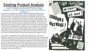 Existing Product Analysis
London’s Outrage fanzine (December 1976) by Jon Savage
stillunusual.... — London’s Outrage (issue #1) YEAR: 1976 CREATED...
(tumblr.com)
This product was designed and created in 1976 so the target audience were the
rebellious punk rock lovers who loved the idea of rebelling against anything the
government said, so by having cut out articles from newspapers saying ‘Punk rock
violence is sinister’ it appealed to that audience because the media and government
didn’t like the punk rock era as they went against everything, so being hooked on the
punk rock ideology was trendy back in the seventies and eighties. The producers have
worked this to their intended audience by taking a Sex Pistols flyer for their gig at the
Notre Dame Hall and using ‘London's Outrage’ as their title for their fanzine, and using
the flyer itself as a background to put various cut outs of newspapers and images that
Jon Savage had cut out, stuck on and photocopied copies to sell; by using a Sex Pistols
flyer it caters to the punk audience since people will have seen the original flyer and
wondered why they are seeing it again, and fans of the Sex Pistols are likely to read it
as well since it will feature about them with them being the main image as the cover.
The producer Jon Savage has used images of Nazis wearing their uniform with a
swastika on the sleeve of their arm clearly on show on the front cover, and even though
racism was still a big issue during the punk era with the skinhead culture thriving in the
late 70s, but the whole idea behind using that image is for the shock factor of it when
you notice it when you read it, and with the audience of the punk era wanting to rebel
against the government and the media, this would appeal to them massively but not
for the racist connotations of it. The collage design of having different news articles cut
out and stuck on the front page it shows that it is clearly a fanzine as these were clear
conventions of a fanzine and still are.
 