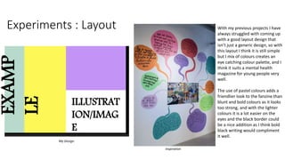 Experiments : Layout With my previous projects I have
always struggled with coming up
with a good layout design that
isn’t just a generic design, so with
this layout I think it is still simple
but I mix of colours creates an
eye catching colour palette, and I
think it suits a mental health
magazine for young people very
well.
The use of pastel colours adds a
friendlier look to the fanzine than
blunt and bold colours as it looks
too strong, and with the lighter
colours it is a lot easier on the
eyes and the black border could
be a nice addition as I think bold
black writing would compliment
it well.
My Design
Inspiration
EXAMP
LE
ILLUSTRAT
ION/IMAG
E
 