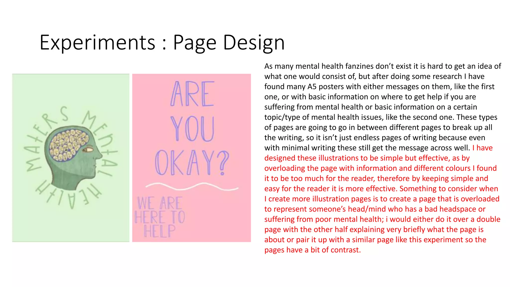 Experiments : Page Design
As many mental health fanzines don’t exist it is hard to get an idea of
what one would consist of, but after doing some research I have
found many A5 posters with either messages on them, like the first
one, or with basic information on where to get help if you are
suffering from mental health or basic information on a certain
topic/type of mental health issues, like the second one. These types
of pages are going to go in between different pages to break up all
the writing, so it isn’t just endless pages of writing because even
with minimal writing these still get the message across well. I have
designed these illustrations to be simple but effective, as by
overloading the page with information and different colours I found
it to be too much for the reader, therefore by keeping simple and
easy for the reader it is more effective. Something to consider when
I create more illustration pages is to create a page that is overloaded
to represent someone’s head/mind who has a bad headspace or
suffering from poor mental health; i would either do it over a double
page with the other half explaining very briefly what the page is
about or pair it up with a similar page like this experiment so the
pages have a bit of contrast.
 