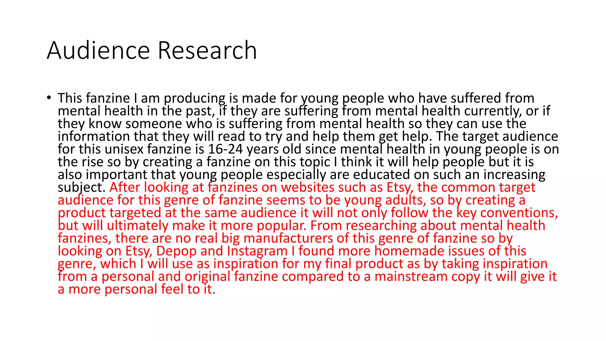 Audience Research
• This fanzine I am producing is made for young people who have suffered from
mental health in the past, if they are suffering from mental health currently, or if
they know someone who is suffering from mental health so they can use the
information that they will read to try and help them get help. The target audience
for this unisex fanzine is 16-24 years old since mental health in young people is on
the rise so by creating a fanzine on this topic I think it will help people but it is
also important that young people especially are educated on such an increasing
subject. After looking at fanzines on websites such as Etsy, the common target
audience for this genre of fanzine seems to be young adults, so by creating a
product targeted at the same audience it will not only follow the key conventions,
but will ultimately make it more popular. From researching about mental health
fanzines, there are no real big manufacturers of this genre of fanzine so by
looking on Etsy, Depop and Instagram I found more homemade issues of this
genre, which I will use as inspiration for my final product as by taking inspiration
from a personal and original fanzine compared to a mainstream copy it will give it
a more personal feel to it.
 