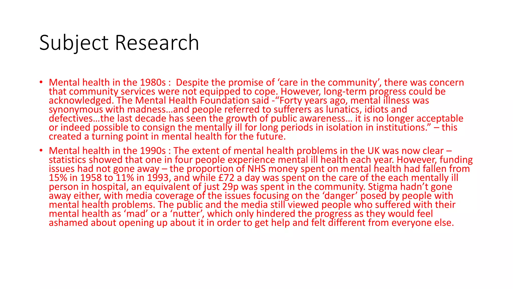 Subject Research
• Mental health in the 1980s : Despite the promise of ‘care in the community’, there was concern
that community services were not equipped to cope. However, long-term progress could be
acknowledged. The Mental Health Foundation said -“Forty years ago, mental illness was
synonymous with madness…and people referred to sufferers as lunatics, idiots and
defectives…the last decade has seen the growth of public awareness… it is no longer acceptable
or indeed possible to consign the mentally ill for long periods in isolation in institutions.” – this
created a turning point in mental health for the future.
• Mental health in the 1990s : The extent of mental health problems in the UK was now clear –
statistics showed that one in four people experience mental ill health each year. However, funding
issues had not gone away – the proportion of NHS money spent on mental health had fallen from
15% in 1958 to 11% in 1993, and while £72 a day was spent on the care of the each mentally ill
person in hospital, an equivalent of just 29p was spent in the community. Stigma hadn’t gone
away either, with media coverage of the issues focusing on the ‘danger’ posed by people with
mental health problems. The public and the media still viewed people who suffered with their
mental health as ‘mad’ or a ‘nutter’, which only hindered the progress as they would feel
ashamed about opening up about it in order to get help and felt different from everyone else.
 