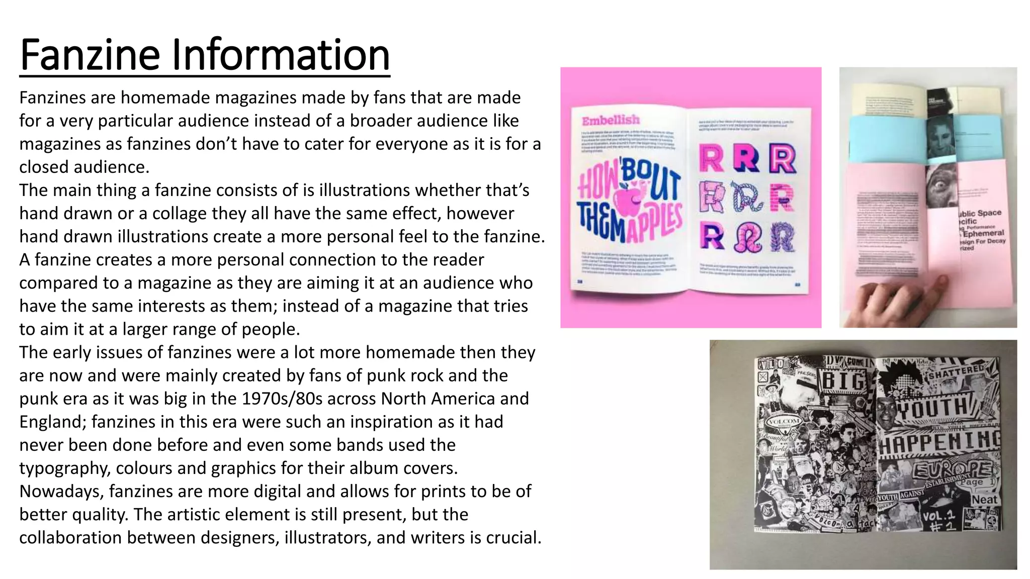 Fanzine Information
Fanzines are homemade magazines made by fans that are made
for a very particular audience instead of a broader audience like
magazines as fanzines don’t have to cater for everyone as it is for a
closed audience.
The main thing a fanzine consists of is illustrations whether that’s
hand drawn or a collage they all have the same effect, however
hand drawn illustrations create a more personal feel to the fanzine.
A fanzine creates a more personal connection to the reader
compared to a magazine as they are aiming it at an audience who
have the same interests as them; instead of a magazine that tries
to aim it at a larger range of people.
The early issues of fanzines were a lot more homemade then they
are now and were mainly created by fans of punk rock and the
punk era as it was big in the 1970s/80s across North America and
England; fanzines in this era were such an inspiration as it had
never been done before and even some bands used the
typography, colours and graphics for their album covers.
Nowadays, fanzines are more digital and allows for prints to be of
better quality. The artistic element is still present, but the
collaboration between designers, illustrators, and writers is crucial.
 