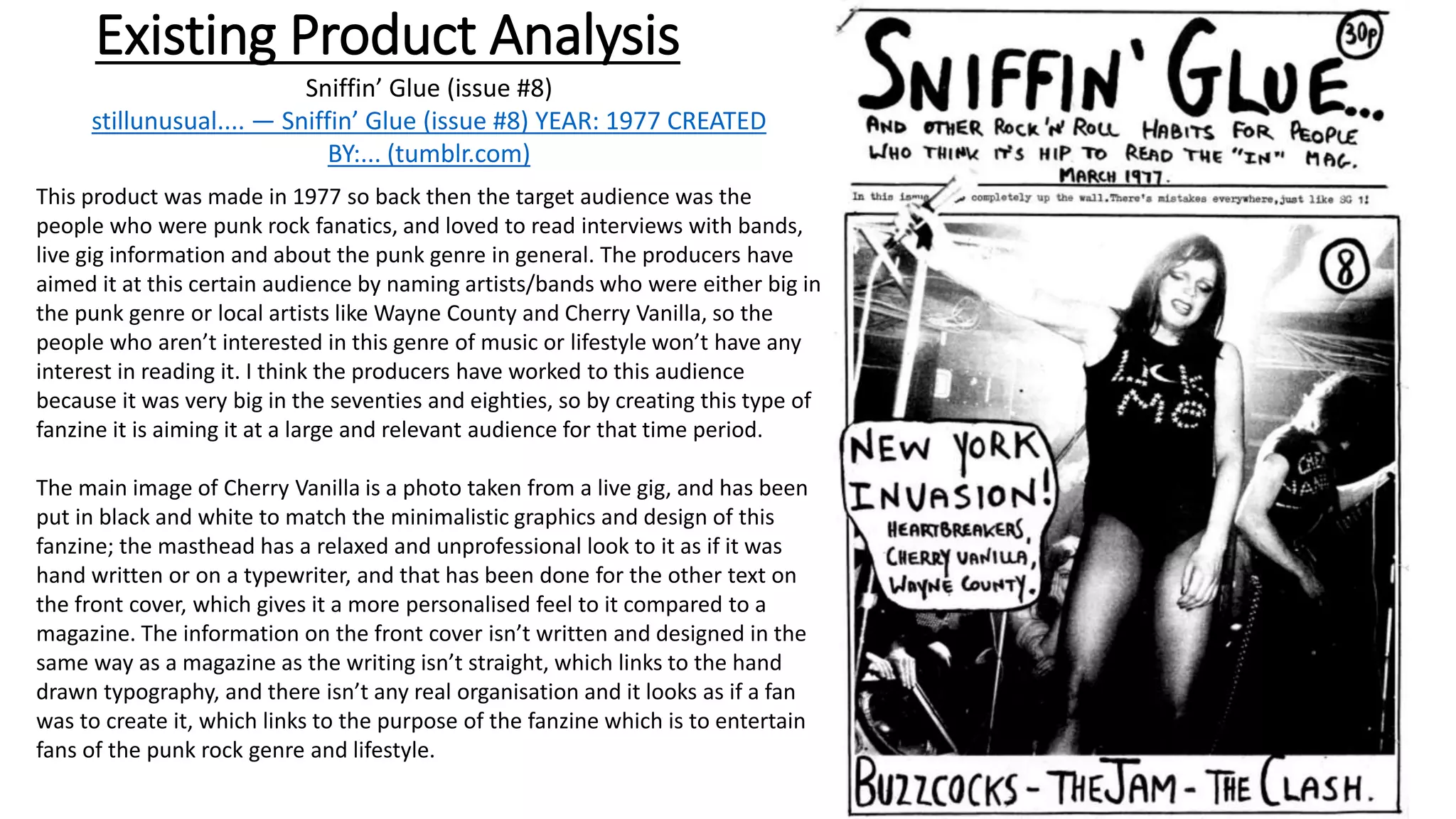 Existing Product Analysis
This product was made in 1977 so back then the target audience was the
people who were punk rock fanatics, and loved to read interviews with bands,
live gig information and about the punk genre in general. The producers have
aimed it at this certain audience by naming artists/bands who were either big in
the punk genre or local artists like Wayne County and Cherry Vanilla, so the
people who aren’t interested in this genre of music or lifestyle won’t have any
interest in reading it. I think the producers have worked to this audience
because it was very big in the seventies and eighties, so by creating this type of
fanzine it is aiming it at a large and relevant audience for that time period.
The main image of Cherry Vanilla is a photo taken from a live gig, and has been
put in black and white to match the minimalistic graphics and design of this
fanzine; the masthead has a relaxed and unprofessional look to it as if it was
hand written or on a typewriter, and that has been done for the other text on
the front cover, which gives it a more personalised feel to it compared to a
magazine. The information on the front cover isn’t written and designed in the
same way as a magazine as the writing isn’t straight, which links to the hand
drawn typography, and there isn’t any real organisation and it looks as if a fan
was to create it, which links to the purpose of the fanzine which is to entertain
fans of the punk rock genre and lifestyle.
Sniffin’ Glue (issue #8)
stillunusual.... — Sniffin’ Glue (issue #8) YEAR: 1977 CREATED
BY:... (tumblr.com)
 