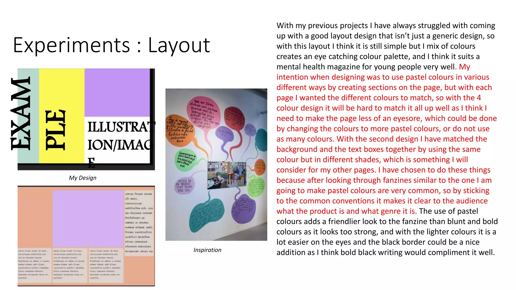 Experiments : Layout
With my previous projects I have always struggled with coming
up with a good layout design that isn’t just a generic design, so
with this layout I think it is still simple but I mix of colours
creates an eye catching colour palette, and I think it suits a
mental health magazine for young people very well. My
intention when designing was to use pastel colours in various
different ways by creating sections on the page, but with each
page I wanted the different colours to match, so with the 4
colour design it will be hard to match it all up well as I think I
need to make the page less of an eyesore, which could be done
by changing the colours to more pastel colours, or do not use
as many colours. With the second design I have matched the
background and the text boxes together by using the same
colour but in different shades, which is something I will
consider for my other pages. I have chosen to do these things
because after looking through fanzines similar to the one I am
going to make pastel colours are very common, so by sticking
to the common conventions it makes it clear to the audience
what the product is and what genre it is. The use of pastel
colours adds a friendlier look to the fanzine than blunt and bold
colours as it looks too strong, and with the lighter colours it is a
lot easier on the eyes and the black border could be a nice
addition as I think bold black writing would compliment it well.
My Design
Inspiration
EXAM
PLE
ILLUSTRAT
ION/IMAG
E
 