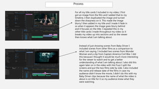 Process
For all my title cards I included in my video, I first
got an image from the film and I added that to my
timeline, I then duplicated the image and turned
down the sharpness on it. This made the image
blurry I then added in my title and I made it fade in
so when it appears the image goes blurry behind
and it focuses on the title. I repeated this in my
other title cards I made throughout my video so it
breaks my video up into sections and so the viewer
then knows what I am talking about.
Instead of just showing scenes from Baby Driver I
included scenes from other films as a comparison to
what I am saying. I included two scenes from Wonder
Woman and a clip from Captain America Civil War. I did
this because I thought it would be much more interesting
for the viewer to watch and to get a better
understanding of what I am talking about. I also did this
again later on in the video with Hot Fuzz I split the
screens and put the two films side by side. I also included
the name and release date of the films in case my
audience didn’t know the movie, I didn’t do this with my
Baby Driver clips because the name of what the video is
about is on title for it so my audience knew what they
were watching.
 