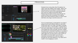 PROCESS
Instead of just using video clips throughout my
video I have also added a few images. When I am
talking about the soundtrack I mention who the
artist is and the name of the song being played,
and I show an image of the bands album.
Mentioning the band and the song will help the
audience know what soundtrack I am talking
about and if they wanted to listen to it then I have
told them who sings it and the name of it.
From my experiments I conducted for my project I
played around with different effects to see what
would work well in my video. One effect I thought
would work well is a rewind effect, I applied this to
the scene where Baby is sprinting across the tables,
I first played the scene normally, and then I added
the rewind and I reversed the speed on my audio so
it followed the rewind of my clip. I then played the
video again but I put the scene in slow motion so
the audience can see clearer as to how the
characters movements fit in with the video. I
thought this was quite effective in my video and it
made it more engaging to watch.
 