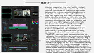 PROCESS
When I was comparing Baby Driver to Hot Fuzz, I did it so when I
was talking about the similarities I played the scenes from each film
side by side from each other and at the same time. I also played it
back again in slow motion to emphasis the similarity between the
two clips. I also added the names of the two films above their
scenes so the audience knows which scene is from what film. To
split the screens I had to first make sure that the center focus of the
scene was clearly visible when I pushed the two videos to be side by
side from one another. I also had to make sure the frame size of the
video was the same so I had to play around with positioning the
two, which was hard because the frame of the clips weren’t the
same size as each other originally. After a lot of adjusting I
managed to get them relatively the same size as well as managing
to show the focus of the scenes at the same time. I did have to
repeat this again for another comparison scene but I just applied
the adjustments I made on the first one to my second one which
was a lot easier.
Throughout my video while I was just talking about Baby Driver I did
mashup some clips from the film, this was because sometimes the topics
I’m talking about I can’t really show so instead of just having an image to
look at or a blank screen I added some random scenes from the film and
some music in the background just so I don’t lose the audiences interests
and they will stay engaged with what's on the screen. I also don’t show my
footage for long if it’s from a certain scene I cut it up and include other
scenes, some of them only lasting 3-5 seconds. I didn’t want to show a
whole lot from the same scene because then throughout my video I didn’t
want to be repeating the same clip and I didn’t want to run out of footage
as well which is why it’s cut so short. I think it’s worked well doing lots of
 