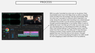 PROCESS
With my audio I recorded my voice over on my phone, I then
downloaded some music from Baby driver as well as using the
audio provided from the footage I had also downloaded. With
my voice over I recorded it in sections which I planned in my
script, doing this was easier than recording it as a whole because
it allowed me to break it up into sections and place it where I
thought would be appropriate in my timeline. When it came to
adding the music I cut that up to fit under my voice over so you
can only faintly hear it in the background while I am talking.
After I had finished talking if I was showing a scene I used the
audio from that to put over the video, but if I was showing a
mashup of scenes I chose a section of the soundtrack and
applied that over it but this time on full volume. I thought
having music continuously playing throughout my video would
be more engaging to watch and listen to for my audience.
 