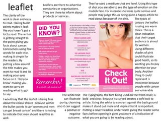 leaflet Leaflets are there to advertise
companies or organisations.
They are there to inform about
products or services .
The types of
colours the leaflet
is using are warm
tones. This is a
clear indication
that their target
audience is aimed
for women.
Using different
shades of pink
could illustrate
good heath, so its
wanting you to pay
attention to your
body. Another
thing it could
represent is
innocence because
people with cancer
are vulnerable
They’ve used a medium shot eye level. Using this type
of shot you are able to see the type of emotion on the
models face. For instance she looks quite serious and
people may judge this as being quite a happy article to
read about because of the pink.
The Typography, the font being used on the front cover, is
bold and clear. Because its curved creates a soft look to
article. Using the white to contrast against the back ground
makes it stand out more and implies that it is important.
Putting a cover headline underneath giving the reader some
facts before opening it gives you more of a indication of
what you are going to be reading about.
The white text
can illustrate
purity, cleansing
also it can suggest
a positive or
negative
outcome.
The clarity of the
work is clear and easy
to read. Having bullet
points makes it look
like you haven’t got a
lot to read. The writer
is getting straight to
the point giving you
facts about cancer.
Conciseness using few
words for each title,
making it simple for
the readers. By
putting a box around
the title makes you
want to read it and its
making your eyes
focus on it. ‘did you
know’ making you
want to carry on
reading what its got
to say.
I would say that the leaflet is being bias
about the colour choice because within
the bullet-points it say ‘women and men
can get breast cancer’ and there is noting
to indicate that men should read this as
well.
 