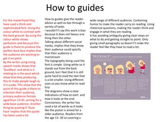 How to guides
How to guides give the reader
advice as well as tips through a
variety of tasks.
I wouldn't’t say this work is bias
because It does not favour one
thing then the other.
Talking about different social
media, implies that they know
their audience could specify
that their audience is
mainstream
The typography being used the
font is simple. Using white so it
stands out from the back
ground, but I feel that it is still
quite hard to read the text that
is a lot smaller. Using different
sizes so you know what to read
first
The diagrams show a clear
indications of how to start and
how it looks at the end.
Conciseness: the writer has
used a lot of words as It looks
like the poster is aimed for a
older audience. Readers from
the age 13- 30 so covering a
wide range of different audience. Containing
humor to make the reader carry on reading. Using
rhetorical questions, making the reader think and
engage in what they are reading.
It has avoiding ambiguity giving clear steps on
what to do and getting straight to point. Only
giving small paragraphs so doesn't’t make the
reader feel like they have to read a lot.
For the masterhead they
have used a think and
sophisticated font. Using the
colour white to contrast with
the back ground. By using the
colour white shows
perfection and because this
guide is there to produce the
perfect duck face implies that
the audience are wanting to
get it on point.
By the writer using Using
speech marks shows that
‘Duckface’ and what is it
relating to is the pout which
show that they producing
this to make people laugh as
it is a joke. This show that the
point of this guide is there to
entertain their audience,
primary audience Female
aged from 13-45. aiming for a
wide base audience. Another
thing by quoting it ‘Duck
Face’ implies that this quote
has been used a lot.
 