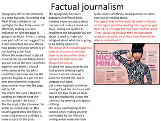 Factual journalism
Typography of the masterhead is
in a large big bold, illustrating that
Nicki Minaj is always in the
spotlight she likes to be center of
attention, making it a clear
indication on who the page is
going to be about. By her covering
over parts of the text suggest that
it isn't important and also shows
how people will know who is is by
just looking at her face.
Where the masterhead is placed
is not at the top just below and as
you can see all the text is confined
together and there is a lot of
white space at the top which
could illustrate show she has still
got time to grow as a person and
next time when this magazine
does another interview the page
will be full.
The article has used a strip line,
creating an intro of what the
article is going to be about
The the start of the interview the
writer as used a large ‘w’ this
could suggest show she likes to
make a big entrance and likes to
make a story for the press.
The typography has been
displayed in different fonts
showing important parts about
the text and makes it stand out
more. Pulling out quotes or
heading to the paragraph you are
about to read to make you
intrigued about what she is going
to be talking about in it.
The layout of the double page has
been set in columns and also
been to be around her body. I
believe this looks neat and
pleasant to look at.
By using the colour pink for the
back ground creating a girly
theme to attract a female
audience to read this. But it
contrast with what
she is wearing black and white
making it look like she has a wild
side to her also creates a tacky
look and maybe this is how she
stand out by wearing outrageous
clothing.
She is eye level looking at the
camera which making you feel
intimidated by her. She isn't
smiling which makes her look
quite serious which you could question on what
you may be reading about.
The type of text I think would be used is informal,
as teenagers would be reading this magazine ages
from 14-18. through out they have used the word
‘Thou’ using slag because they are wanting to
relate to the audience as they know they will be
able to understand it.
 