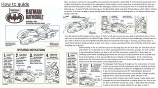 How to guide
Here you have a instruction manual of how to assemble and operate a batmobile. It first starts off quiet bold and is
in black and white for the whole of the page which I think makes it much more clear to see the little bits that you
need too and more clear to read it. Rather then it being as colourful as the toy and hard to read and see what its
showing you. It starts off with just showing you the batmobile whole and what it looks like as whole before it starts
to section it off. But this way its easier to see where things are before the photographs at the bottom where they
section parts off.
Here by seeing the full image and then when it starts to talk where parts are your able to see clearly where them
parts are on the batmobile due to the full image. Which I think shows the instructions as being a lot more clear as
your able to find your way around the batmobile easier to find what each image is showing you hence why it is
much better being in black and white as well as if it was in colour you would find it a lot to harder to find the parts
its telling you to go too.
When looking at the actual instructions on the page you can see that they are clear and tell you
well what it is you have to do. So when looking at the first instruction you can see that number
is big and bold so that you are able to tell that this instruction comes first. It then label the
drawing so that while its talking about what you are to do it uses quotation marks to show that
it has been labeled so that you are able to see it clearly on the diagram. It not only tells you
what do on the first instruction but also how you can un do it and make it go back to normal
which I think for instructions is very important to have.
The language that they use through out the instructions is formal
so that you are able to fully understand what it is telling you to do.
It also avoids ambiguity as it tells you straight what its telling you
to do and not leaving any room for interpretation. But when
looking as the next two instructions you can see it shows one big
diagram that is obviously the same place for both of the
instructions which it shows them both clearly . It also labels each
thing well so that you know what its talking about. But also so you
are able to find them on the toy easily as well rather then having
to look at the toy for a while before you are able to find it.
 