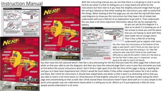 Instruction Manual With this instructing manual you can see that there is a lot going on and it can be
hard to see what it is that its telling you as it mixes black and white for the
instructions but then next to it you have this brightly coloured image that has got
the nerf gun labeled so that while reading the instructions your able to easily find
the things. When looking at the first page you can see that the top half they have
used diagrams to show you the instructions but they have a bit of simple text
underneath with just a little bit of an explanation to go with it. Then underneath
this you have a lot more important information about the toy for example the
battery. As you can see by this diagram it is
clear as to what it is showing you as it
has arrows to show you and the piece
that you are having to work with they
have made into an orange colour.
Then it has a little bit of writing
underneath just to explain a bit more.
You then have the instructions at the bottom of the
page as well which I don’t think are too clear due to
the font and how close the writing is. So I feel like
someone who may find it hard to see could have
difficulty to read all this which I think isn't the best as
for the fact that it does say it is important so you
want to be able to read it all clearly.
You then have this full coloured which I feel like is very distracting for the fact that you have the other page that is black and
white so that your able to see the diagrams. But then you have the coloured page that is very in your face and what you look
at first before the actual instructions which I don’t think is right apart from the fact that all this page is doing is labeling the
nerf gun so it does have importance but I think it would be much better if they either stayed with colour for it all or white
and black. But I think for instructions it should have stayed black and white so that it wasn’t as distracting and so that you
was able to read it a lot more easier as I think because of how brightly coloured it is you still have trouble seeing the other
page and concentrating on that as well. But I think overall these instructions haven't been done well as it is very simple to the
point some people may not understand clearly what it is telling you to do. Where as if it just explained a little bit more
people would understand it a lot more.
 