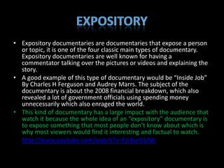 • Expository documentaries are documentaries that expose a person
  or topic, it is one of the four classic main types of documentary.
  Expository documentaries are well known for having a
  commentator talking over the pictures or videos and explaining the
  story.
• A good example of this type of documentary would be “Inside Job”
  By Charles H Ferguson and Audrey Marrs. The subject of the
  documentary is about the 2008 financial breakdown, which also
  revealed a lot of government officials using spending money
  unnecessarily which also enraged the world.
• This kind of documentary has a large impact with the audience that
  watch it because the whole idea of an “expository” documentary is
  to expose something that most people don’t know about which is
  why most viewers would find it interesting and factual to watch.
• http://www.youtube.com/watch?v=FzrBurlJUNk
 