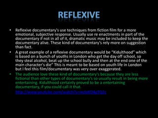 • Reflexive documentary's use techniques from fiction film for a more
  emotional, subjective response. Usually use re enactments in part of the
  documentary if not in all of it, dramatic music may be included to keep the
  documentary alive. These kind of documentary’s rely more on suggestion
  than fact.
• A great example of a reflexive documentary would be “Kidulthood” which
  is based on a bunch of youths in London who get the day off school, so
  they steal alcohol, beat up the school bully and then at the end one of the
  main character's die” This is meant to be based on youth life in London
  but I feel this film/documentary was very over exaggerated.
• The audience love these kind of documentary's because they are less
  fictional than other types of documentary's so usually result in being more
  entertaining. Kidulthood certainly proved to be a entertaining
  documentary, if you could call it that.
• http://www.youtube.com/watch?v=mdoKD4gTQ2c
 