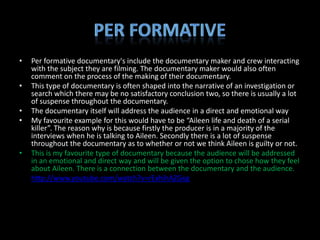 •   Per formative documentary's include the documentary maker and crew interacting
    with the subject they are filming. The documentary maker would also often
    comment on the process of the making of their documentary.
•   This type of documentary is often shaped into the narrative of an investigation or
    search which there may be no satisfactory conclusion two, so there is usually a lot
    of suspense throughout the documentary.
•   The documentary itself will address the audience in a direct and emotional way
•   My favourite example for this would have to be “Aileen life and death of a serial
    killer”. The reason why is because firstly the producer is in a majority of the
    interviews when he is talking to Aileen. Secondly there is a lot of suspense
    throughout the documentary as to whether or not we think Aileen is guilty or not.
•   This is my favourite type of documentary because the audience will be addressed
    in an emotional and direct way and will be given the option to chose how they feel
    about Aileen. There is a connection between the documentary and the audience.
•   http://www.youtube.com/watch?v=rExhihAZGxg
 