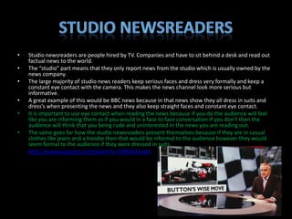 •   Studio newsreaders are people hired by TV. Companies and have to sit behind a desk and read out
    factual news to the world.
•   The “studio” part means that they only report news from the studio which is usually owned by the
    news company.
•   The large majority of studio news readers keep serious faces and dress very formally and keep a
    constant eye contact with the camera. This makes the news channel look more serious but
    informative.
•   A great example of this would be BBC news because in that news show they all dress in suits and
    dress’s when presenting the news and they also keep straight faces and constant eye contact.
•   It is important to use eye contact when reading the news because if you do the audience will feel
    like you are informing them as if you would in a face to face conversation if you don’t then the
    audience will think that you being rude and uninterested in the news you are reading out.
•   The same goes for how the studio newsreaders present themselves because if they are in casual
    clothes like jeans and a hoodie then that would be informal to the audience however they would
    seem formal to the audience if they were dressed in suits.
•   http://www.youtube.com/watch?v=7dRz4CCswlA
 