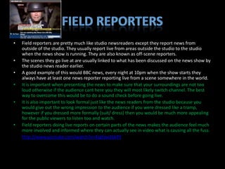 •   Field reporters are pretty much like studio newsreaders except they report news from
    outside of the studio. They usually report live from areas outside the studio to the studio
    when the news show is running. They are also known as off-scene reporters.
•   The scenes they go live at are usually linked to what has been discussed on the news show by
    the studio news reader earlier.
•   A good example of this would BBC news, every night at 10pm when the show starts they
    always have at least one news reporter reporting live from a scene somewhere in the world.
•   It is important when presenting the news to make sure that your surroundings are not too
    loud otherwise if the audience cant here you they will most likely switch channel. The best
    way to overcome this would be to do a sound check before going live.
•   It is also important to look formal just like the news readers from the studio because you
    would give out the wrong impression to the audience if you were dressed like a tramp,
    however if you dressed more formally (suit/ dress) then you would be much more appealing
    for the public viewers to listen too and watch.
•   Field reporters doing live reports on certain parts of the news makes the audience feel much
    more involved and informed where they can actually see in video what is causing all the fuss.
•   http://www.youtube.com/watch?v=4Jgfqw16kPY
 