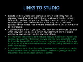 • Links to studio is where news teams on a certain studio may want to
  discuss a news story with a different news studio who may have more
  information to share or a guest on the show is an expert on the certain
  news being discussed. Web definition is that they send a television
  studios audio and video feed from the broadcast studio to a transmitter in
  another studio.
• A good example of this is yet again… BBC news because they use this allot
  when they want to a discuss a certain news story with another studio
  which may have an expert on the news story there.
• It is important to have links to the studio because it positively impacts the
  audience because they feel more involved and like their being told to the
  best standards possible because the news team are going out of their way
  to get more information on certain news story's by having video chats with
  other news studios.
• It is also important to dress formally if involved with these links to studio
  for the same reasons as the last few slides. Eye contact, straight face, no
  movement must also happen to make it perfect.
 