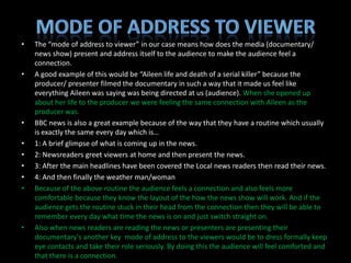 •   The “mode of address to viewer” in our case means how does the media (documentary/
    news show) present and address itself to the audience to make the audience feel a
    connection.
•   A good example of this would be “Aileen life and death of a serial killer” because the
    producer/ presenter filmed the documentary in such a way that it made us feel like
    everything Aileen was saying was being directed at us (audience). When she opened up
    about her life to the producer we were feeling the same connection with Aileen as the
    producer was.
•   BBC news is also a great example because of the way that they have a routine which usually
    is exactly the same every day which is…
•   1: A brief glimpse of what is coming up in the news.
•   2: Newsreaders greet viewers at home and then present the news.
•   3: After the main headlines have been covered the Local news readers then read their news.
•   4: And then finally the weather man/woman
•   Because of the above routine the audience feels a connection and also feels more
    comfortable because they know the layout of the how the news show will work. And if the
    audience gets the routine stuck in their head from the connection then they will be able to
    remember every day what time the news is on and just switch straight on.
•   Also when news readers are reading the news or presenters are presenting their
    documentary's another key mode of address to the viewers would be to dress formally keep
    eye contacts and take their role seriously. By doing this the audience will feel comforted and
    that there is a connection.
 