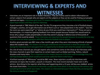 •   Interviews are an important role in media industry's. They are mainly used to obtain information on
    certain subjects from people who are experts on the subjects or they can be used for finding out peoples
    opinions on topics. Interviews give most T.V viewers the opportunity to find out information they would
    never have known until they saw this interview.
•   A good example is “BBC Match of the day” On this T.V programme they interview a lot of football players,
    managers, coaches, ect to get information out of them such as “who played best in the match”, “was this
    the score you were expecting?” or “where do you think you could have improved on?”. Those are just a
    few examples. It is important getting feedback from these people because football fans would want to
    know why a player maybe played badly or why they weren't playing in defence (out of thousands of
    questions that could be asked). These interviews are important for people because its usually the only way
    they can find out what's going on with their favourite football club or players.
•   Another great example was BBC news a few months ago when they were interviewing all kinds of people
    about the student riots. The viewers not only got entertained and interested in what the people said
    during the interviews but it also gave them an opportunity to debate with what the people were saying.
•   On a lot of news channels you also get experts who sometimes come on the show or do interviews with
    the news channels to give their expertise on certain topics such as Global warming, Politics, natural
    disasters and many more. This is important to the viewers because it fills them with knowledge they may
    not have known before which could turn out to be useful for them in the future.
•   A brilliant example of “Witnesses” would be BBC news. News reporters usually do interviews with
    witnesses on topics like murders, assaults or disasters. The most recent example I have seen is off a
    witness describing to the reporter what they saw happening when a 15 year old boy was stabbed across
    the street from them. These kind of interviews usually have more detail in them because the witness saw
    everything first hand which was makes the viewers so interested because it feels like they are being told
    the story as exactly as it happened.
 