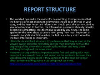 • The inverted pyramid is the model for newswriting. It simply means that
  the heaviest or most important information should be at the top of your
  story, and the least important information should go at the bottom. And as
  you move from top to bottom, the information presented should gradually
  become less important. This technique is used by BBC news. The same
  applies for the news show structure itself going from most important or
  dramatic story's first until it reaches the last news story which would be
  the least interesting or important.
• I think this is a brilliant structure to use because that way as soon as the
  viewers switch on to the news they see the main dramatic news at the
  beginning of the show which would captivate them and keep them
  watching through out the news show.
• However starting with least important news first and ending with most
  important news would have a bad impact on the audience because they
  would become quickly bored if they switch on to the news on to hear
  about someone talking about a cat being stuck up a tree.
• http://www.youtube.com/watch?v=r0M737ygeLk&feature=fvst
 