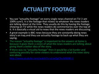 • You see “actuality footage” on every single news channel on T.V ( I am
  100% sure!). It is the footage that relates to whatever the news readers
  are talking about at the time. They usually do this by having the footage
  showing on T.V while the news readers do commentaries over the top of
  it. It is basically a visual aid to news that the news readers are discussing.
• A great example is BBC news because they are constantly doing news
  story's on Iraq and they use actuality footage to back up what they are
  saying.
• The reason “actuality footage” is important to the viewers at home is
  because it gives them a vision of what the news readers are talking about
  giving them a better idea of the story.
• If there was no “actuality footage” then it would be a lot harder and
  confusing possibly for some viewers to understand what the news story
  was about.
• http://www.youtube.com/watch?v=uLiwQgCfncM&NR=1
 