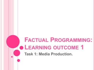 FACTUAL PROGRAMMING:
LEARNING OUTCOME 1
Task 1: Media Production.
 
