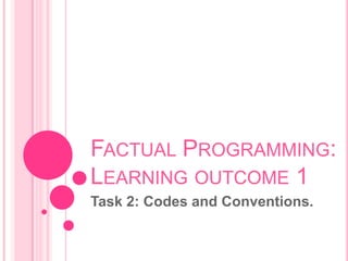 FACTUAL PROGRAMMING:
LEARNING OUTCOME 1
Task 2: Codes and Conventions.
 