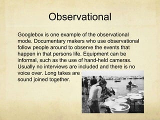 Observational
Googlebox is one example of the observational
mode. Documentary makers who use observational
follow people around to observe the events that
happen in that persons life. Equipment can be
informal, such as the use of hand-held cameras.
Usually no interviews are included and there is no
voice over. Long takes are used and synchronous
sound joined together.
 