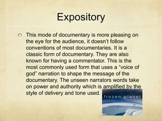 Expository
This mode of documentary is more pleasing on
the eye for the audience, it doesn’t follow
conventions of most documentaries. It is a
classic form of documentary. They are also
known for having a commentator. This is the
most commonly used form that uses a “voice of
god” narration to shape the message of the
documentary. The unseen narrators words take
on power and authority which is amplified by the
style of delivery and tone used.
 