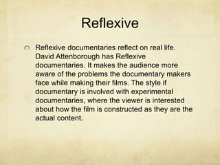 Reflexive
Reflexive documentaries reflect on real life.
David Attenborough has Reflexive
documentaries. It makes the audience more
aware of the problems the documentary makers
face while making their films. The style if
documentary is involved with experimental
documentaries, where the viewer is interested
about how the film is constructed as they are the
actual content.
 