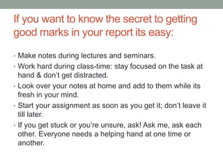 If you want to know the secret to getting
good marks in your report its easy:
• Make notes during lectures and seminars.
• Work hard during class-time: stay focused on the task at
hand & don’t get distracted.
• Look over your notes at home and add to them while its
fresh in your mind.
• Start your assignment as soon as you get it; don’t leave it
till later.
• If you get stuck or you’re unsure, ask! Ask me, ask each
other. Everyone needs a helping hand at one time or
another.
 