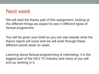 Next week
We will start the theory part of this assignment, looking at
the different things we expect to see in different types of
factual programme.
You will be given your brief so you can see exactly what the
theory report will cover and we will work through these
different points week on week.
Learning about factual programming is interesting; it is the
biggest part of the UK’s TV industry and many of you will
end up working in it.
 