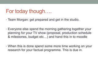 For today though….
• Team Morgan: get prepared and get in the studio.
• Everyone else spend the morning gathering together your
planning for your TV show (proposal, production schedule
& milestones, budget etc…) and hand this in to moodle
• When this is done spend some more time working on your
research for your factual programme. This is due in.
 