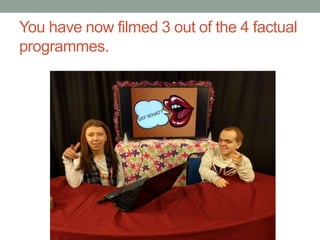 You have now filmed 3 out of the 4 factual
programmes.
 
